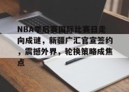 包含NBA季后赛国际比赛日走向成谜，新疆广汇官宣签约，震撼外界，轮换策略成焦点的词条-真人娱乐